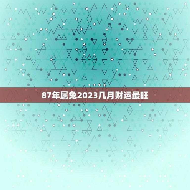 87年属兔2023几月财运最旺(财富大爆发月份介绍)